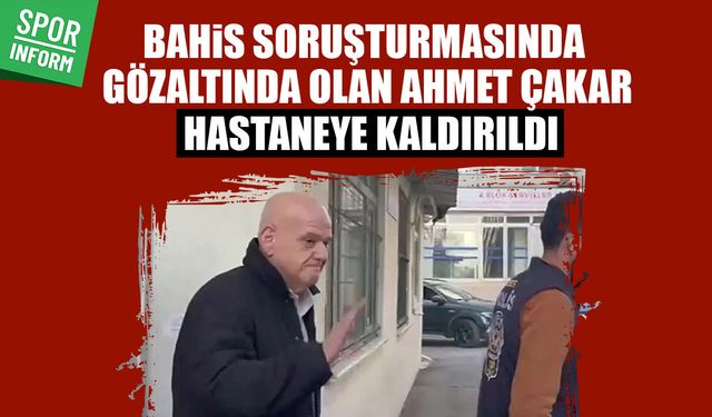 Bahis sorşturmasında gözaltında olan Ahmet Çakar işlemleri sürerken hastaneye kaldırıldı