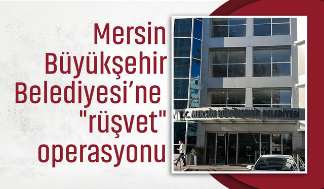 Mersin Büyükşehir Belediyesi'ne "rüşvet" operasyonu