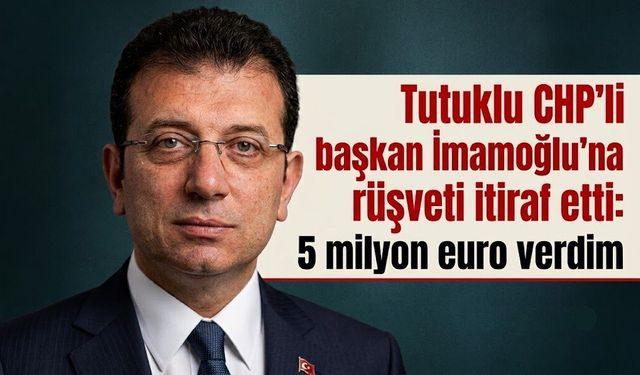 Tutuklu CHP'li başkan İmamoğlu'na rüşveti itiraf etti: 5 milyon euro verdim