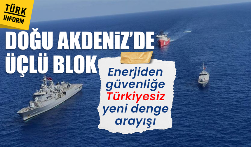 Doğu Akdeniz’de üçlü blok: Enerjiden güvenliğe Türkiyesiz yeni denge arayışı