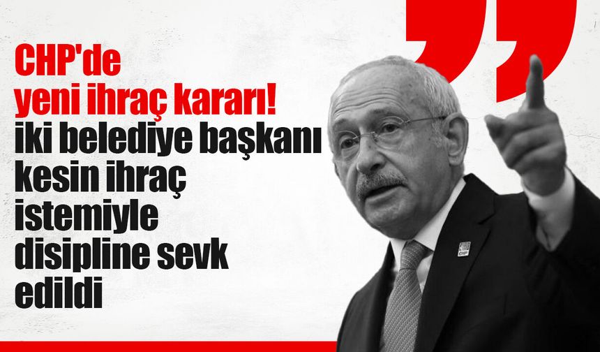CHP'de yeni ihraç kararı! İki belediye başkanı kesin ihraç istemiyle disipline sevk edildi