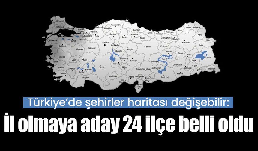 Türkiye’de şehirler haritası değişebilir: İl olmaya aday 24 ilçe belli oldu