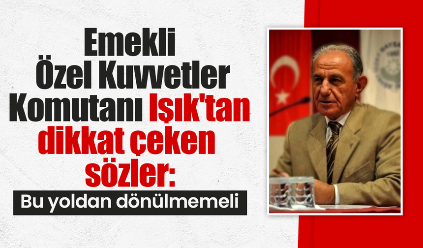 Emekli Özel Kuvvetler Komutanı Işık'tan dikkat çeken sözler: Bu yoldan dönülmemeli