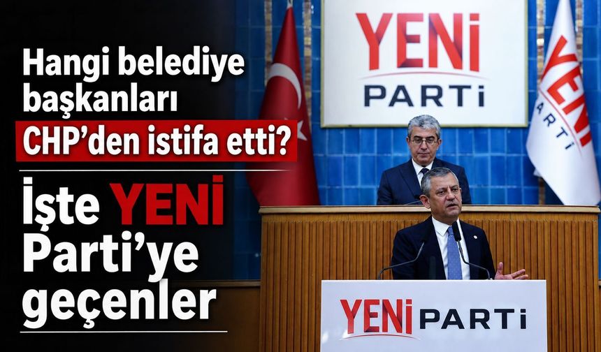 Hangi belediye başkanları CHP’den istifa etti? İşte YENİ Parti’ye geçenler...