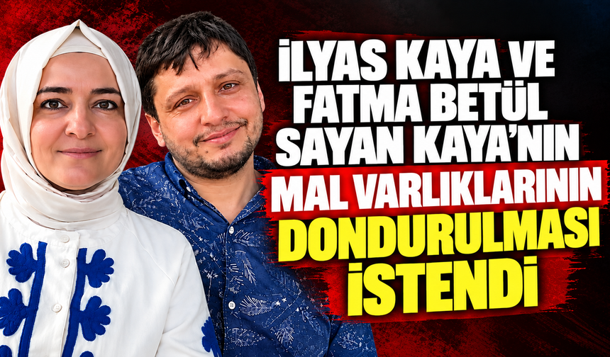 İlyas Kaya ve Fatma Betül Sayan Kaya’nın mal varlıklarının dondurulması istendi