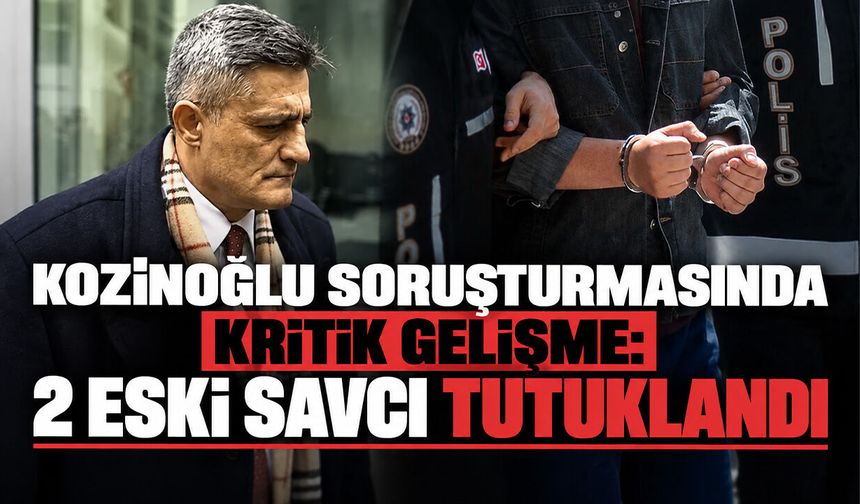 Kozinoğlu soruşturmasında kritik gelişme: 2 eski savcı tutuklandı